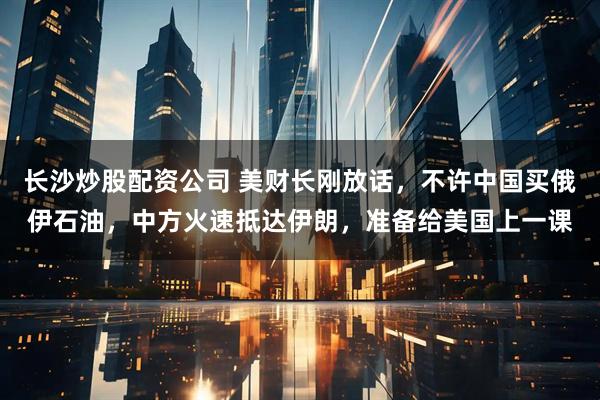 长沙炒股配资公司 美财长刚放话，不许中国买俄伊石油，中方火速抵达伊朗，准备给美国上一课