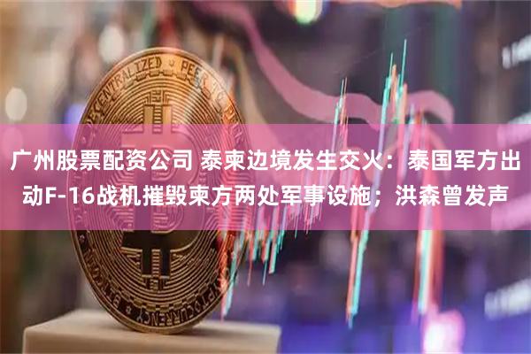 广州股票配资公司 泰柬边境发生交火：泰国军方出动F-16战机摧毁柬方两处军事设施；洪森曾发声