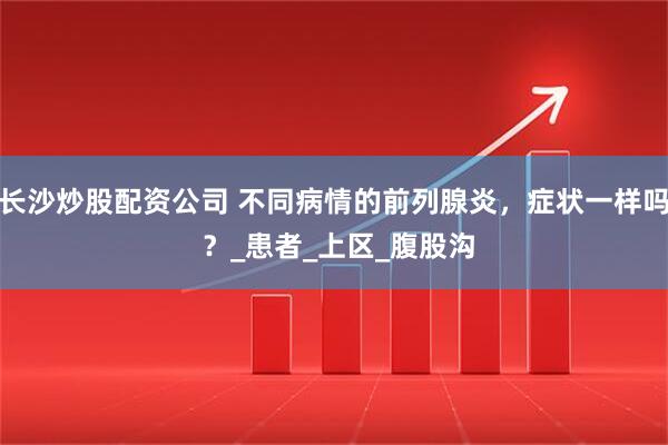 长沙炒股配资公司 不同病情的前列腺炎，症状一样吗 ？_患者_上区_腹股沟