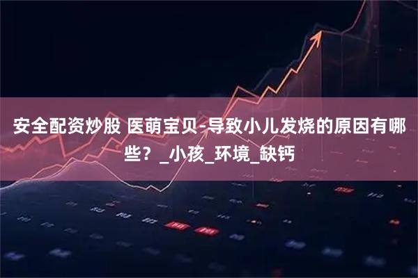 安全配资炒股 医萌宝贝-导致小儿发烧的原因有哪些？_小孩_环境_缺钙