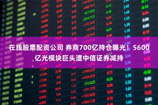 在线股票配资公司 券商700亿持仓曝光！5600亿光模块巨头遭中信证券减持