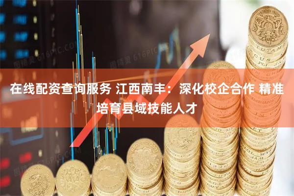 在线配资查询服务 江西南丰：深化校企合作 精准培育县域技能人才