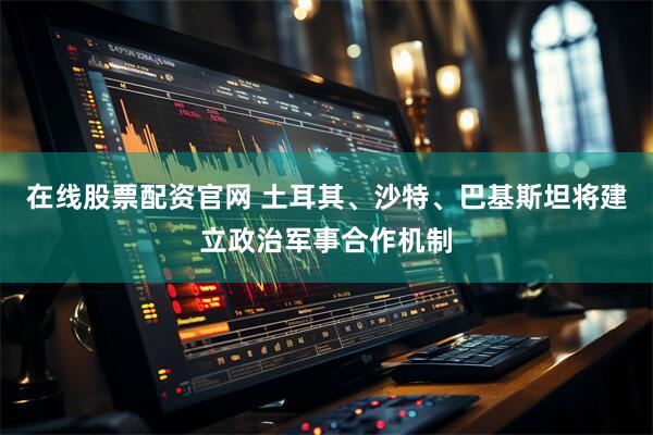 在线股票配资官网 土耳其、沙特、巴基斯坦将建立政治军事合作机制
