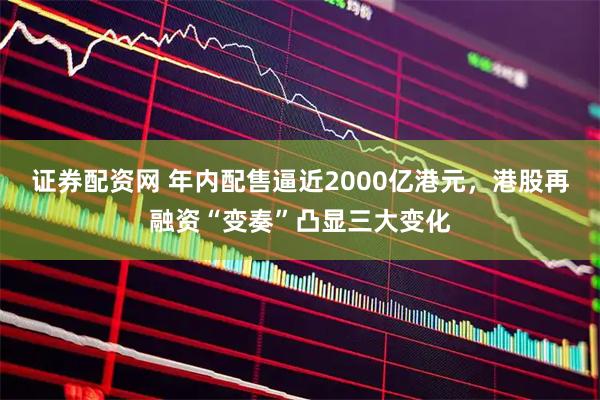 证券配资网 年内配售逼近2000亿港元，港股再融资“变奏”凸显三大变化
